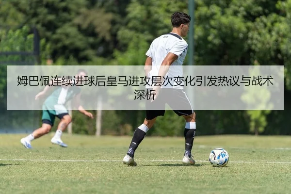 姆巴佩连续进球后皇马进攻层次变化引发热议与战术深析
